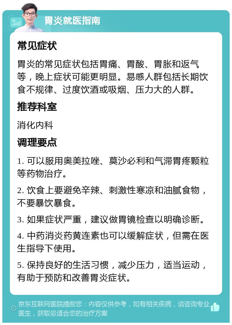 胃炎就医指南 常见症状 胃炎的常见症状包括胃痛、胃酸、胃胀和返气等，晚上症状可能更明显。易感人群包括长期饮食不规律、过度饮酒或吸烟、压力大的人群。 推荐科室 消化内科 调理要点 1. 可以服用奥美拉唑、莫沙必利和气滞胃疼颗粒等药物治疗。 2. 饮食上要避免辛辣、刺激性寒凉和油腻食物，不要暴饮暴食。 3. 如果症状严重，建议做胃镜检查以明确诊断。 4. 中药消炎药黄连素也可以缓解症状，但需在医生指导下使用。 5. 保持良好的生活习惯，减少压力，适当运动，有助于预防和改善胃炎症状。