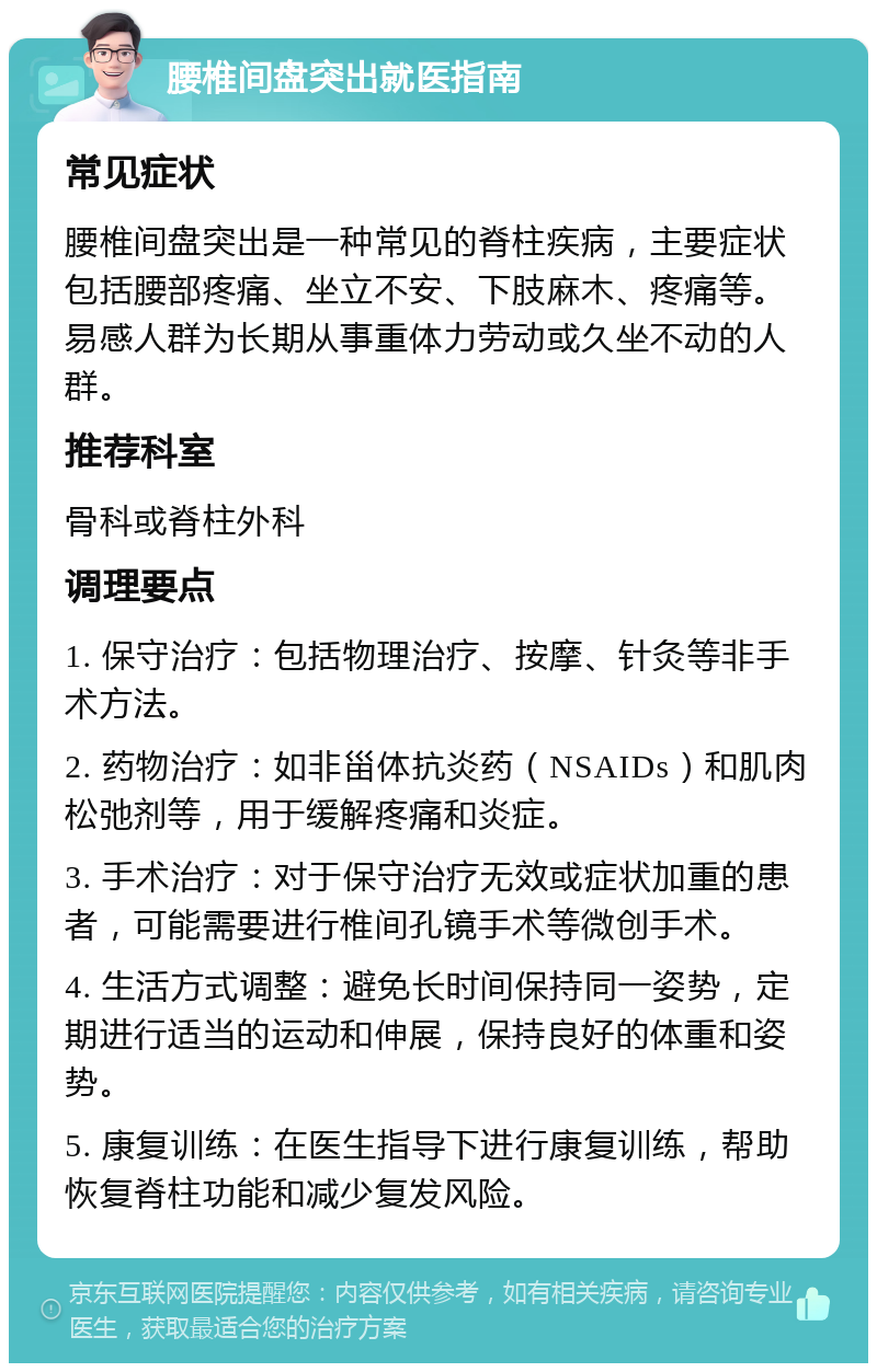 腰椎间盘突出就医指南 常见症状 腰椎间盘突出是一种常见的脊柱疾病，主要症状包括腰部疼痛、坐立不安、下肢麻木、疼痛等。易感人群为长期从事重体力劳动或久坐不动的人群。 推荐科室 骨科或脊柱外科 调理要点 1. 保守治疗：包括物理治疗、按摩、针灸等非手术方法。 2. 药物治疗：如非甾体抗炎药（NSAIDs）和肌肉松弛剂等，用于缓解疼痛和炎症。 3. 手术治疗：对于保守治疗无效或症状加重的患者，可能需要进行椎间孔镜手术等微创手术。 4. 生活方式调整：避免长时间保持同一姿势，定期进行适当的运动和伸展，保持良好的体重和姿势。 5. 康复训练：在医生指导下进行康复训练，帮助恢复脊柱功能和减少复发风险。