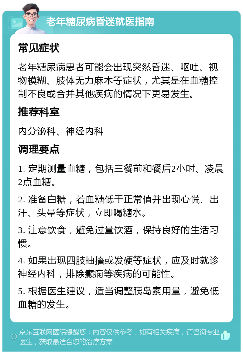 老年糖尿病昏迷就医指南 常见症状 老年糖尿病患者可能会出现突然昏迷、呕吐、视物模糊、肢体无力麻木等症状，尤其是在血糖控制不良或合并其他疾病的情况下更易发生。 推荐科室 内分泌科、神经内科 调理要点 1. 定期测量血糖，包括三餐前和餐后2小时、凌晨2点血糖。 2. 准备白糖，若血糖低于正常值并出现心慌、出汗、头晕等症状，立即喝糖水。 3. 注意饮食，避免过量饮酒，保持良好的生活习惯。 4. 如果出现四肢抽搐或发硬等症状，应及时就诊神经内科，排除癫痫等疾病的可能性。 5. 根据医生建议，适当调整胰岛素用量，避免低血糖的发生。