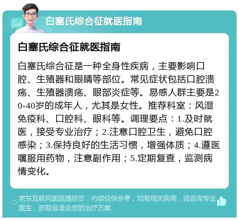 白塞氏综合征就医指南 白塞氏综合征就医指南 白塞氏综合征是一种全身性疾病，主要影响口腔、生殖器和眼睛等部位。常见症状包括口腔溃疡、生殖器溃疡、眼部炎症等。易感人群主要是20-40岁的成年人，尤其是女性。推荐科室：风湿免疫科、口腔科、眼科等。调理要点：1.及时就医，接受专业治疗；2.注意口腔卫生，避免口腔感染；3.保持良好的生活习惯，增强体质；4.遵医嘱服用药物，注意副作用；5.定期复查，监测病情变化。