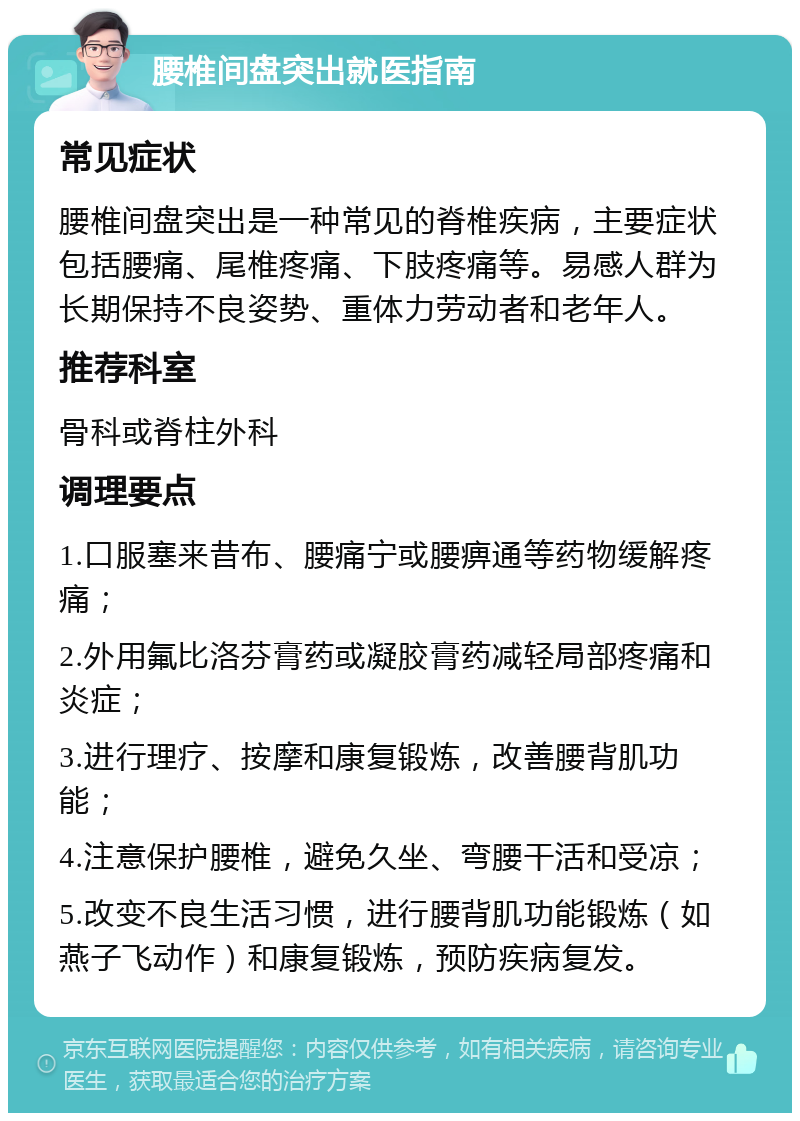 腰椎间盘突出就医指南 常见症状 腰椎间盘突出是一种常见的脊椎疾病，主要症状包括腰痛、尾椎疼痛、下肢疼痛等。易感人群为长期保持不良姿势、重体力劳动者和老年人。 推荐科室 骨科或脊柱外科 调理要点 1.口服塞来昔布、腰痛宁或腰痹通等药物缓解疼痛； 2.外用氟比洛芬膏药或凝胶膏药减轻局部疼痛和炎症； 3.进行理疗、按摩和康复锻炼，改善腰背肌功能； 4.注意保护腰椎，避免久坐、弯腰干活和受凉； 5.改变不良生活习惯，进行腰背肌功能锻炼（如燕子飞动作）和康复锻炼，预防疾病复发。