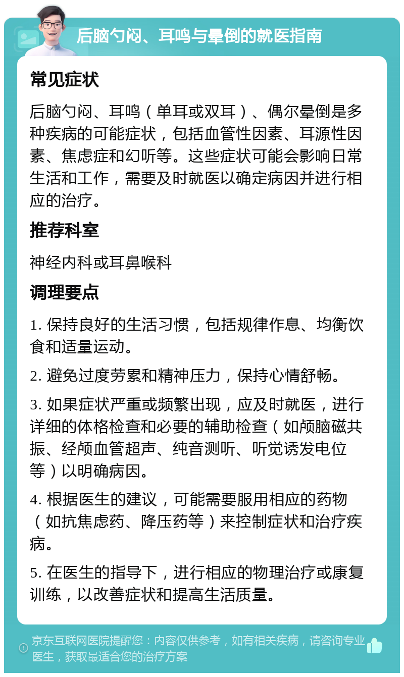 后脑勺闷、耳鸣与晕倒的就医指南 常见症状 后脑勺闷、耳鸣（单耳或双耳）、偶尔晕倒是多种疾病的可能症状，包括血管性因素、耳源性因素、焦虑症和幻听等。这些症状可能会影响日常生活和工作，需要及时就医以确定病因并进行相应的治疗。 推荐科室 神经内科或耳鼻喉科 调理要点 1. 保持良好的生活习惯，包括规律作息、均衡饮食和适量运动。 2. 避免过度劳累和精神压力，保持心情舒畅。 3. 如果症状严重或频繁出现，应及时就医，进行详细的体格检查和必要的辅助检查（如颅脑磁共振、经颅血管超声、纯音测听、听觉诱发电位等）以明确病因。 4. 根据医生的建议，可能需要服用相应的药物（如抗焦虑药、降压药等）来控制症状和治疗疾病。 5. 在医生的指导下，进行相应的物理治疗或康复训练，以改善症状和提高生活质量。