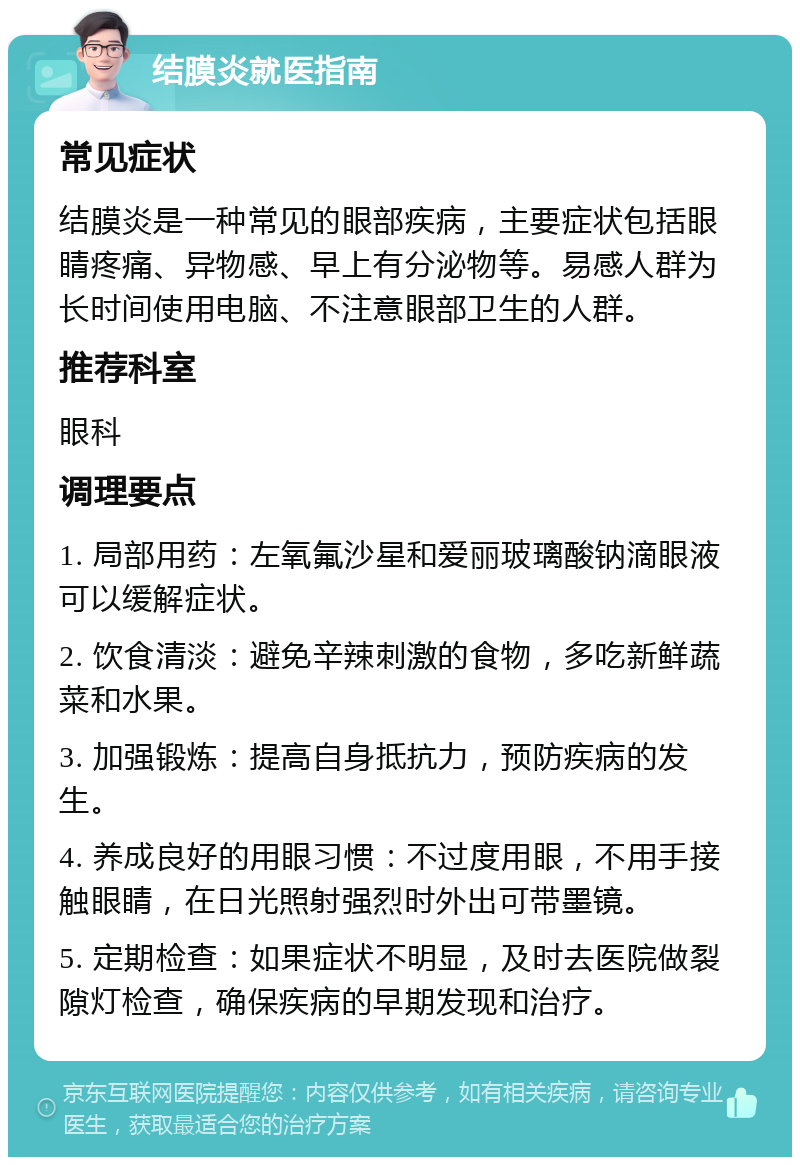 结膜炎就医指南 常见症状 结膜炎是一种常见的眼部疾病，主要症状包括眼睛疼痛、异物感、早上有分泌物等。易感人群为长时间使用电脑、不注意眼部卫生的人群。 推荐科室 眼科 调理要点 1. 局部用药：左氧氟沙星和爱丽玻璃酸钠滴眼液可以缓解症状。 2. 饮食清淡：避免辛辣刺激的食物，多吃新鲜蔬菜和水果。 3. 加强锻炼：提高自身抵抗力，预防疾病的发生。 4. 养成良好的用眼习惯：不过度用眼，不用手接触眼睛，在日光照射强烈时外出可带墨镜。 5. 定期检查：如果症状不明显，及时去医院做裂隙灯检查，确保疾病的早期发现和治疗。