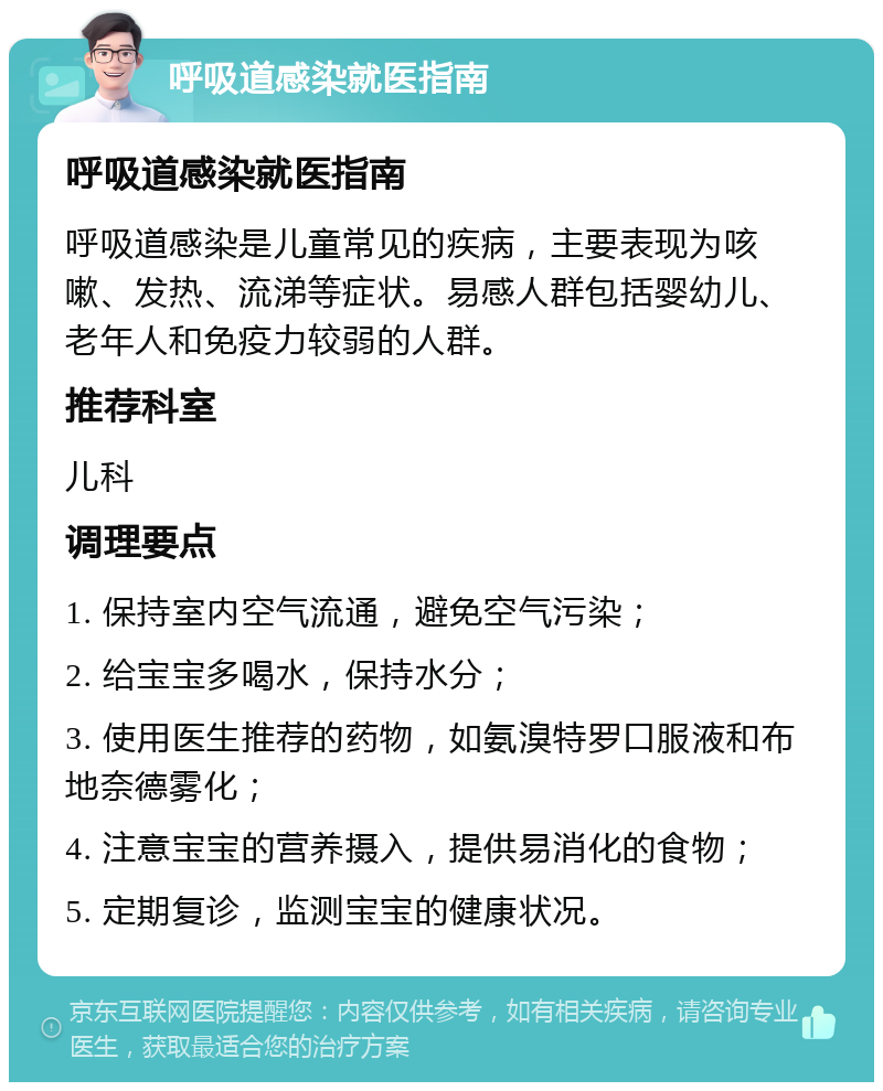 呼吸道感染就医指南 呼吸道感染就医指南 呼吸道感染是儿童常见的疾病，主要表现为咳嗽、发热、流涕等症状。易感人群包括婴幼儿、老年人和免疫力较弱的人群。 推荐科室 儿科 调理要点 1. 保持室内空气流通，避免空气污染； 2. 给宝宝多喝水，保持水分； 3. 使用医生推荐的药物，如氨溴特罗口服液和布地奈德雾化； 4. 注意宝宝的营养摄入，提供易消化的食物； 5. 定期复诊，监测宝宝的健康状况。