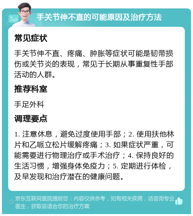 手关节伸不直的可能原因及治疗方法 常见症状 手关节伸不直、疼痛、肿胀等症状可能是韧带损伤或关节炎的表现，常见于长期从事重复性手部活动的人群。 推荐科室 手足外科 调理要点 1. 注意休息，避免过度使用手部；2. 使用扶他林片和乙哌立松片缓解疼痛；3. 如果症状严重，可能需要进行物理治疗或手术治疗；4. 保持良好的生活习惯，增强身体免疫力；5. 定期进行体检，及早发现和治疗潜在的健康问题。