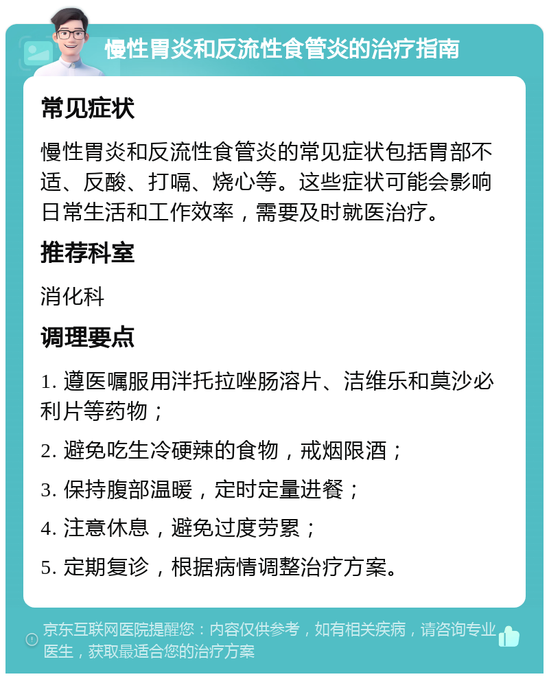 慢性胃炎和反流性食管炎的治疗指南 常见症状 慢性胃炎和反流性食管炎的常见症状包括胃部不适、反酸、打嗝、烧心等。这些症状可能会影响日常生活和工作效率，需要及时就医治疗。 推荐科室 消化科 调理要点 1. 遵医嘱服用泮托拉唑肠溶片、洁维乐和莫沙必利片等药物； 2. 避免吃生冷硬辣的食物，戒烟限酒； 3. 保持腹部温暖，定时定量进餐； 4. 注意休息，避免过度劳累； 5. 定期复诊，根据病情调整治疗方案。