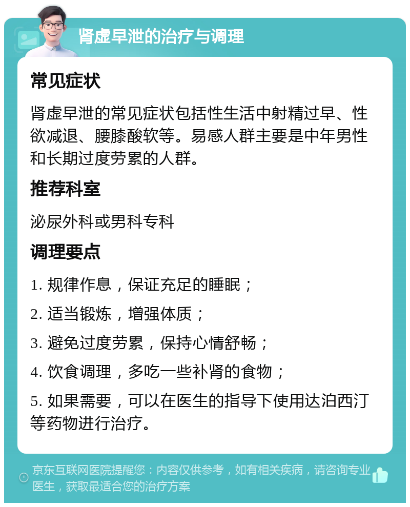 肾虚早泄的治疗与调理 常见症状 肾虚早泄的常见症状包括性生活中射精过早、性欲减退、腰膝酸软等。易感人群主要是中年男性和长期过度劳累的人群。 推荐科室 泌尿外科或男科专科 调理要点 1. 规律作息，保证充足的睡眠； 2. 适当锻炼，增强体质； 3. 避免过度劳累，保持心情舒畅； 4. 饮食调理，多吃一些补肾的食物； 5. 如果需要，可以在医生的指导下使用达泊西汀等药物进行治疗。