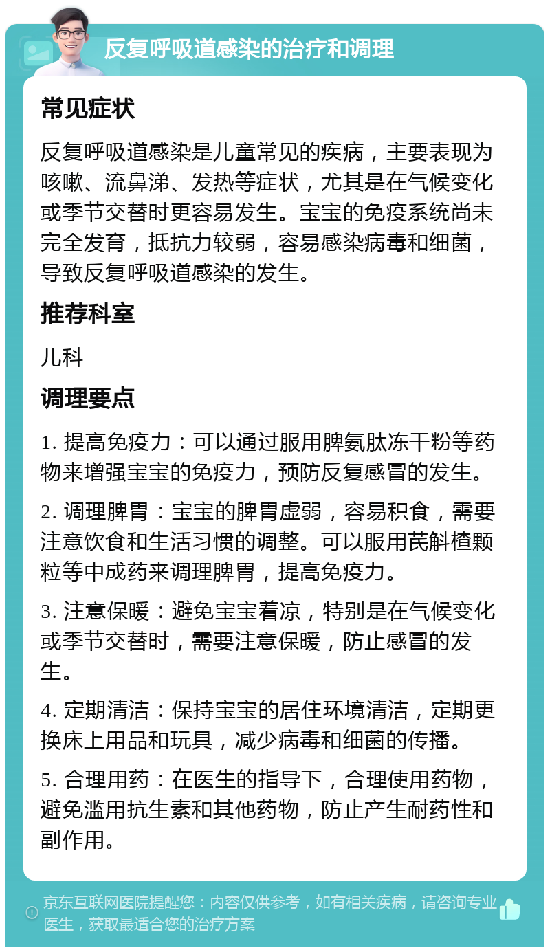 反复呼吸道感染的治疗和调理 常见症状 反复呼吸道感染是儿童常见的疾病，主要表现为咳嗽、流鼻涕、发热等症状，尤其是在气候变化或季节交替时更容易发生。宝宝的免疫系统尚未完全发育，抵抗力较弱，容易感染病毒和细菌，导致反复呼吸道感染的发生。 推荐科室 儿科 调理要点 1. 提高免疫力：可以通过服用脾氨肽冻干粉等药物来增强宝宝的免疫力，预防反复感冒的发生。 2. 调理脾胃：宝宝的脾胃虚弱，容易积食，需要注意饮食和生活习惯的调整。可以服用芪斛楂颗粒等中成药来调理脾胃，提高免疫力。 3. 注意保暖：避免宝宝着凉，特别是在气候变化或季节交替时，需要注意保暖，防止感冒的发生。 4. 定期清洁：保持宝宝的居住环境清洁，定期更换床上用品和玩具，减少病毒和细菌的传播。 5. 合理用药：在医生的指导下，合理使用药物，避免滥用抗生素和其他药物，防止产生耐药性和副作用。