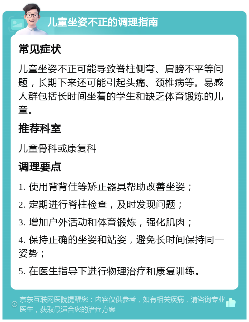 儿童坐姿不正的调理指南 常见症状 儿童坐姿不正可能导致脊柱侧弯、肩膀不平等问题，长期下来还可能引起头痛、颈椎病等。易感人群包括长时间坐着的学生和缺乏体育锻炼的儿童。 推荐科室 儿童骨科或康复科 调理要点 1. 使用背背佳等矫正器具帮助改善坐姿； 2. 定期进行脊柱检查，及时发现问题； 3. 增加户外活动和体育锻炼，强化肌肉； 4. 保持正确的坐姿和站姿，避免长时间保持同一姿势； 5. 在医生指导下进行物理治疗和康复训练。