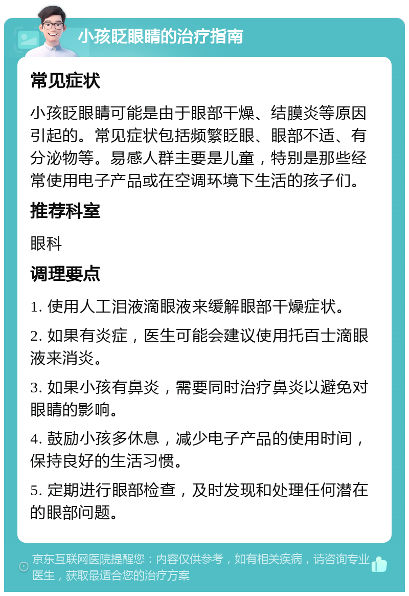 小孩眨眼睛的治疗指南 常见症状 小孩眨眼睛可能是由于眼部干燥、结膜炎等原因引起的。常见症状包括频繁眨眼、眼部不适、有分泌物等。易感人群主要是儿童，特别是那些经常使用电子产品或在空调环境下生活的孩子们。 推荐科室 眼科 调理要点 1. 使用人工泪液滴眼液来缓解眼部干燥症状。 2. 如果有炎症，医生可能会建议使用托百士滴眼液来消炎。 3. 如果小孩有鼻炎，需要同时治疗鼻炎以避免对眼睛的影响。 4. 鼓励小孩多休息，减少电子产品的使用时间，保持良好的生活习惯。 5. 定期进行眼部检查，及时发现和处理任何潜在的眼部问题。