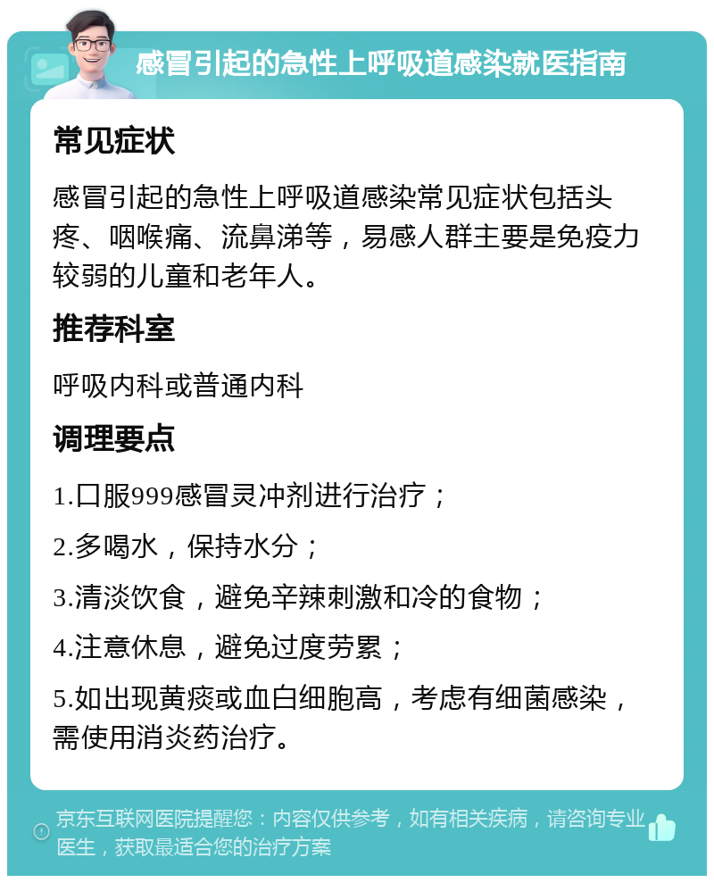 感冒引起的急性上呼吸道感染就医指南 常见症状 感冒引起的急性上呼吸道感染常见症状包括头疼、咽喉痛、流鼻涕等，易感人群主要是免疫力较弱的儿童和老年人。 推荐科室 呼吸内科或普通内科 调理要点 1.口服999感冒灵冲剂进行治疗； 2.多喝水，保持水分； 3.清淡饮食，避免辛辣刺激和冷的食物； 4.注意休息，避免过度劳累； 5.如出现黄痰或血白细胞高，考虑有细菌感染，需使用消炎药治疗。