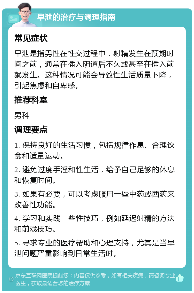 早泄的治疗与调理指南 常见症状 早泄是指男性在性交过程中，射精发生在预期时间之前，通常在插入阴道后不久或甚至在插入前就发生。这种情况可能会导致性生活质量下降，引起焦虑和自卑感。 推荐科室 男科 调理要点 1. 保持良好的生活习惯，包括规律作息、合理饮食和适量运动。 2. 避免过度手淫和性生活，给予自己足够的休息和恢复时间。 3. 如果有必要，可以考虑服用一些中药或西药来改善性功能。 4. 学习和实践一些性技巧，例如延迟射精的方法和前戏技巧。 5. 寻求专业的医疗帮助和心理支持，尤其是当早泄问题严重影响到日常生活时。