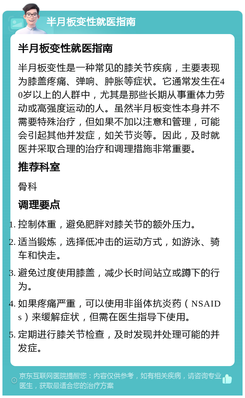 半月板变性就医指南 半月板变性就医指南 半月板变性是一种常见的膝关节疾病，主要表现为膝盖疼痛、弹响、肿胀等症状。它通常发生在40岁以上的人群中，尤其是那些长期从事重体力劳动或高强度运动的人。虽然半月板变性本身并不需要特殊治疗，但如果不加以注意和管理，可能会引起其他并发症，如关节炎等。因此，及时就医并采取合理的治疗和调理措施非常重要。 推荐科室 骨科 调理要点 控制体重，避免肥胖对膝关节的额外压力。 适当锻炼，选择低冲击的运动方式，如游泳、骑车和快走。 避免过度使用膝盖，减少长时间站立或蹲下的行为。 如果疼痛严重，可以使用非甾体抗炎药（NSAIDs）来缓解症状，但需在医生指导下使用。 定期进行膝关节检查，及时发现并处理可能的并发症。