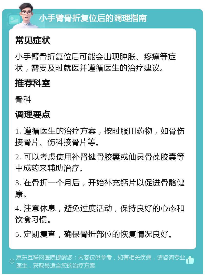 小手臂骨折复位后的调理指南 常见症状 小手臂骨折复位后可能会出现肿胀、疼痛等症状，需要及时就医并遵循医生的治疗建议。 推荐科室 骨科 调理要点 1. 遵循医生的治疗方案，按时服用药物，如骨伤接骨片、伤科接骨片等。 2. 可以考虑使用补肾健骨胶囊或仙灵骨葆胶囊等中成药来辅助治疗。 3. 在骨折一个月后，开始补充钙片以促进骨骼健康。 4. 注意休息，避免过度活动，保持良好的心态和饮食习惯。 5. 定期复查，确保骨折部位的恢复情况良好。