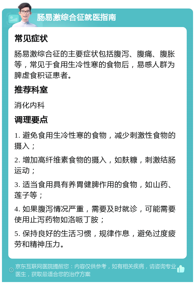 肠易激综合征就医指南 常见症状 肠易激综合征的主要症状包括腹泻、腹痛、腹胀等，常见于食用生冷性寒的食物后，易感人群为脾虚食积证患者。 推荐科室 消化内科 调理要点 1. 避免食用生冷性寒的食物，减少刺激性食物的摄入； 2. 增加高纤维素食物的摄入，如麸糠，刺激结肠运动； 3. 适当食用具有养胃健脾作用的食物，如山药、莲子等； 4. 如果腹泻情况严重，需要及时就诊，可能需要使用止泻药物如洛哌丁胺； 5. 保持良好的生活习惯，规律作息，避免过度疲劳和精神压力。