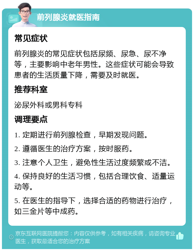 前列腺炎就医指南 常见症状 前列腺炎的常见症状包括尿频、尿急、尿不净等，主要影响中老年男性。这些症状可能会导致患者的生活质量下降，需要及时就医。 推荐科室 泌尿外科或男科专科 调理要点 1. 定期进行前列腺检查，早期发现问题。 2. 遵循医生的治疗方案，按时服药。 3. 注意个人卫生，避免性生活过度频繁或不洁。 4. 保持良好的生活习惯，包括合理饮食、适量运动等。 5. 在医生的指导下，选择合适的药物进行治疗，如三金片等中成药。