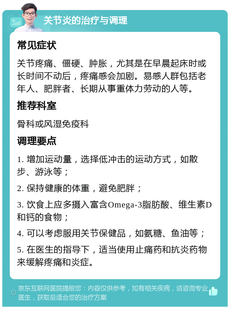 关节炎的治疗与调理 常见症状 关节疼痛、僵硬、肿胀，尤其是在早晨起床时或长时间不动后，疼痛感会加剧。易感人群包括老年人、肥胖者、长期从事重体力劳动的人等。 推荐科室 骨科或风湿免疫科 调理要点 1. 增加运动量，选择低冲击的运动方式，如散步、游泳等； 2. 保持健康的体重，避免肥胖； 3. 饮食上应多摄入富含Omega-3脂肪酸、维生素D和钙的食物； 4. 可以考虑服用关节保健品，如氨糖、鱼油等； 5. 在医生的指导下，适当使用止痛药和抗炎药物来缓解疼痛和炎症。