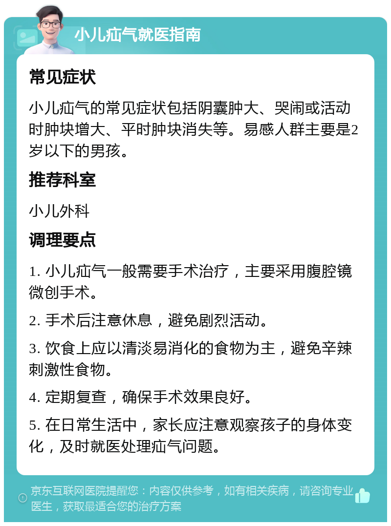 小儿疝气就医指南 常见症状 小儿疝气的常见症状包括阴囊肿大、哭闹或活动时肿块增大、平时肿块消失等。易感人群主要是2岁以下的男孩。 推荐科室 小儿外科 调理要点 1. 小儿疝气一般需要手术治疗，主要采用腹腔镜微创手术。 2. 手术后注意休息，避免剧烈活动。 3. 饮食上应以清淡易消化的食物为主，避免辛辣刺激性食物。 4. 定期复查，确保手术效果良好。 5. 在日常生活中，家长应注意观察孩子的身体变化，及时就医处理疝气问题。