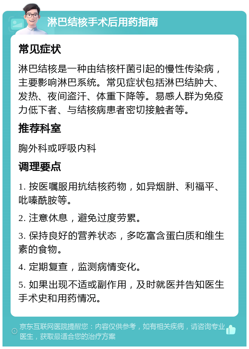 淋巴结核手术后用药指南 常见症状 淋巴结核是一种由结核杆菌引起的慢性传染病，主要影响淋巴系统。常见症状包括淋巴结肿大、发热、夜间盗汗、体重下降等。易感人群为免疫力低下者、与结核病患者密切接触者等。 推荐科室 胸外科或呼吸内科 调理要点 1. 按医嘱服用抗结核药物，如异烟肼、利福平、吡嗪酰胺等。 2. 注意休息，避免过度劳累。 3. 保持良好的营养状态，多吃富含蛋白质和维生素的食物。 4. 定期复查，监测病情变化。 5. 如果出现不适或副作用，及时就医并告知医生手术史和用药情况。