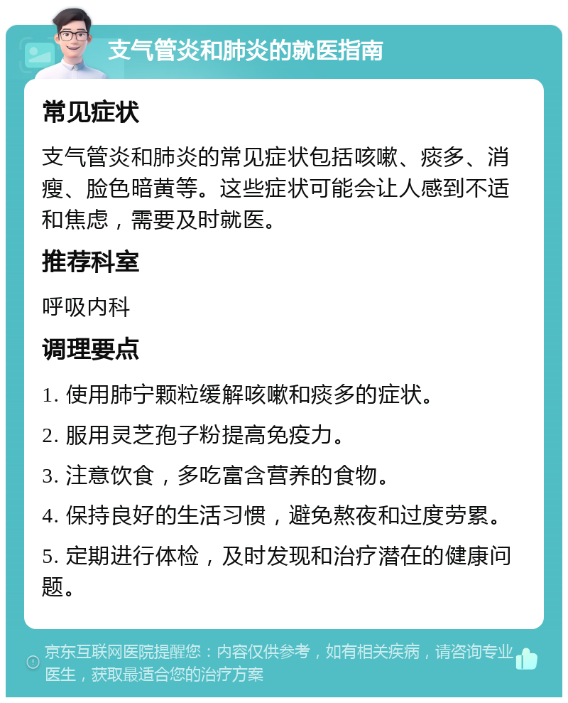 支气管炎和肺炎的就医指南 常见症状 支气管炎和肺炎的常见症状包括咳嗽、痰多、消瘦、脸色暗黄等。这些症状可能会让人感到不适和焦虑，需要及时就医。 推荐科室 呼吸内科 调理要点 1. 使用肺宁颗粒缓解咳嗽和痰多的症状。 2. 服用灵芝孢子粉提高免疫力。 3. 注意饮食，多吃富含营养的食物。 4. 保持良好的生活习惯，避免熬夜和过度劳累。 5. 定期进行体检，及时发现和治疗潜在的健康问题。