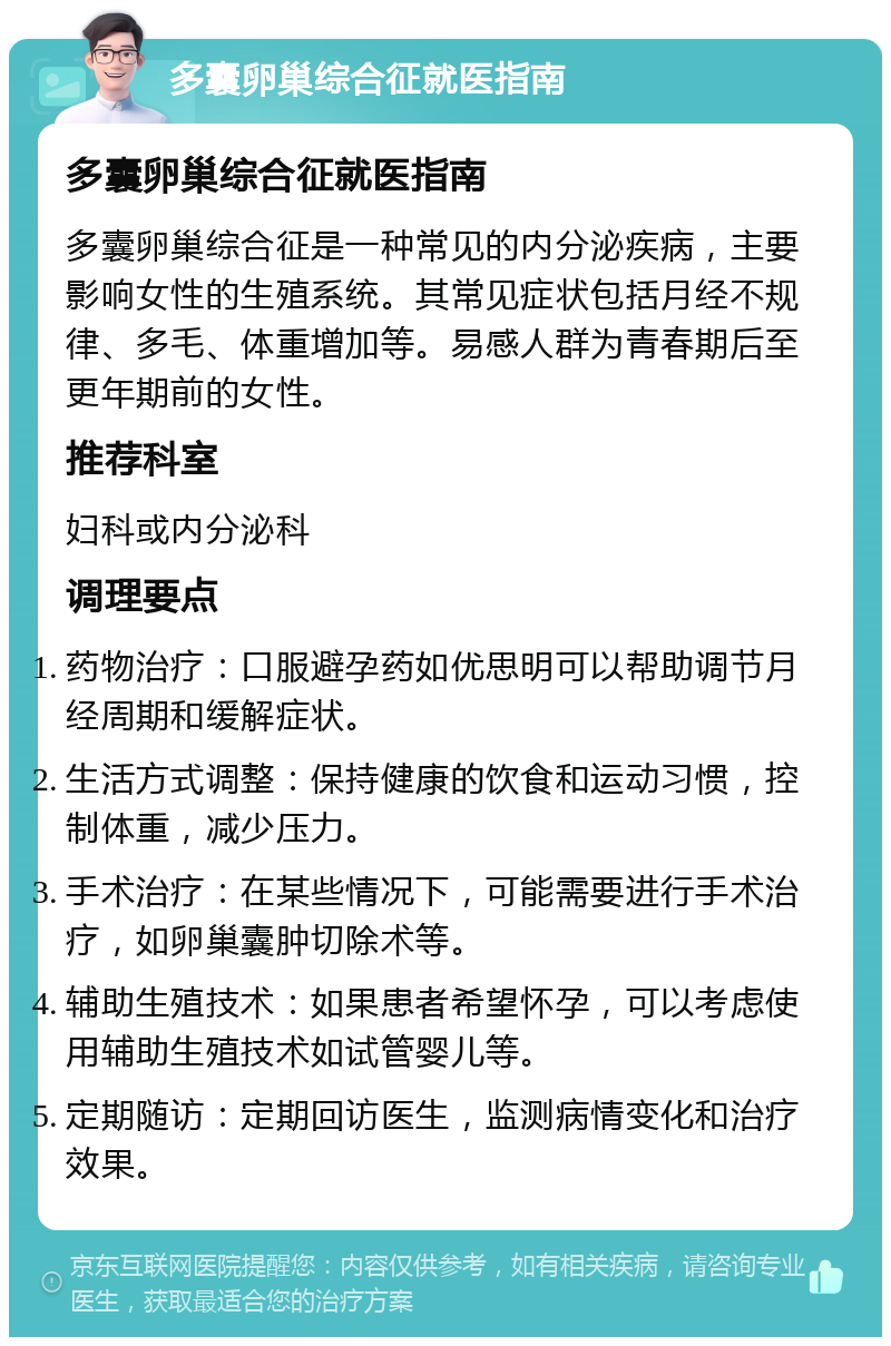 多囊卵巢综合征就医指南 多囊卵巢综合征就医指南 多囊卵巢综合征是一种常见的内分泌疾病，主要影响女性的生殖系统。其常见症状包括月经不规律、多毛、体重增加等。易感人群为青春期后至更年期前的女性。 推荐科室 妇科或内分泌科 调理要点 药物治疗：口服避孕药如优思明可以帮助调节月经周期和缓解症状。 生活方式调整：保持健康的饮食和运动习惯，控制体重，减少压力。 手术治疗：在某些情况下，可能需要进行手术治疗，如卵巢囊肿切除术等。 辅助生殖技术：如果患者希望怀孕，可以考虑使用辅助生殖技术如试管婴儿等。 定期随访：定期回访医生，监测病情变化和治疗效果。