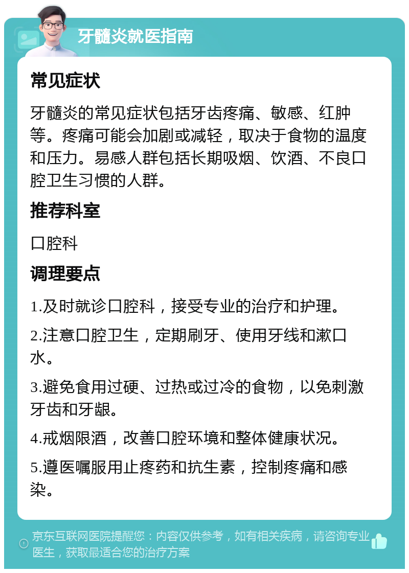 牙髓炎就医指南 常见症状 牙髓炎的常见症状包括牙齿疼痛、敏感、红肿等。疼痛可能会加剧或减轻，取决于食物的温度和压力。易感人群包括长期吸烟、饮酒、不良口腔卫生习惯的人群。 推荐科室 口腔科 调理要点 1.及时就诊口腔科，接受专业的治疗和护理。 2.注意口腔卫生，定期刷牙、使用牙线和漱口水。 3.避免食用过硬、过热或过冷的食物，以免刺激牙齿和牙龈。 4.戒烟限酒，改善口腔环境和整体健康状况。 5.遵医嘱服用止疼药和抗生素，控制疼痛和感染。