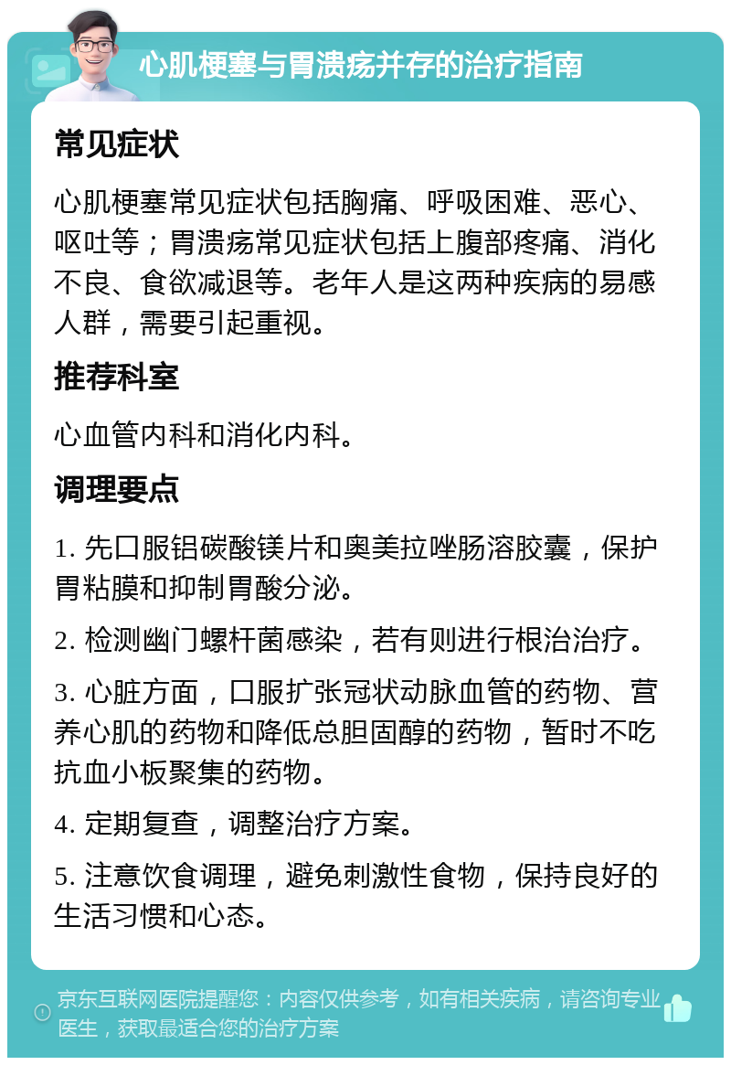 心肌梗塞与胃溃疡并存的治疗指南 常见症状 心肌梗塞常见症状包括胸痛、呼吸困难、恶心、呕吐等；胃溃疡常见症状包括上腹部疼痛、消化不良、食欲减退等。老年人是这两种疾病的易感人群，需要引起重视。 推荐科室 心血管内科和消化内科。 调理要点 1. 先口服铝碳酸镁片和奥美拉唑肠溶胶囊，保护胃粘膜和抑制胃酸分泌。 2. 检测幽门螺杆菌感染，若有则进行根治治疗。 3. 心脏方面，口服扩张冠状动脉血管的药物、营养心肌的药物和降低总胆固醇的药物，暂时不吃抗血小板聚集的药物。 4. 定期复查，调整治疗方案。 5. 注意饮食调理，避免刺激性食物，保持良好的生活习惯和心态。