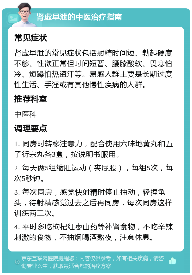 肾虚早泄的中医治疗指南 常见症状 肾虚早泄的常见症状包括射精时间短、勃起硬度不够、性欲正常但时间短暂、腰膝酸软、畏寒怕冷、烦躁怕热盗汗等。易感人群主要是长期过度性生活、手淫或有其他慢性疾病的人群。 推荐科室 中医科 调理要点 1. 同房时转移注意力，配合使用六味地黄丸和五子衍宗丸各3盒，按说明书服用。 2. 每天做5组缩肛运动（夹屁股），每组5次，每次5秒钟。 3. 每次同房，感觉快射精时停止抽动，轻捏龟头，待射精感觉过去之后再同房，每次同房这样训练两三次。 4. 平时多吃枸杞红枣山药等补肾食物，不吃辛辣刺激的食物，不抽烟喝酒熬夜，注意休息。