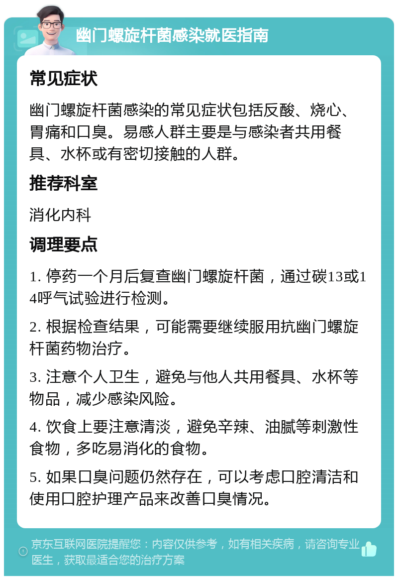 幽门螺旋杆菌感染就医指南 常见症状 幽门螺旋杆菌感染的常见症状包括反酸、烧心、胃痛和口臭。易感人群主要是与感染者共用餐具、水杯或有密切接触的人群。 推荐科室 消化内科 调理要点 1. 停药一个月后复查幽门螺旋杆菌，通过碳13或14呼气试验进行检测。 2. 根据检查结果，可能需要继续服用抗幽门螺旋杆菌药物治疗。 3. 注意个人卫生，避免与他人共用餐具、水杯等物品，减少感染风险。 4. 饮食上要注意清淡，避免辛辣、油腻等刺激性食物，多吃易消化的食物。 5. 如果口臭问题仍然存在，可以考虑口腔清洁和使用口腔护理产品来改善口臭情况。