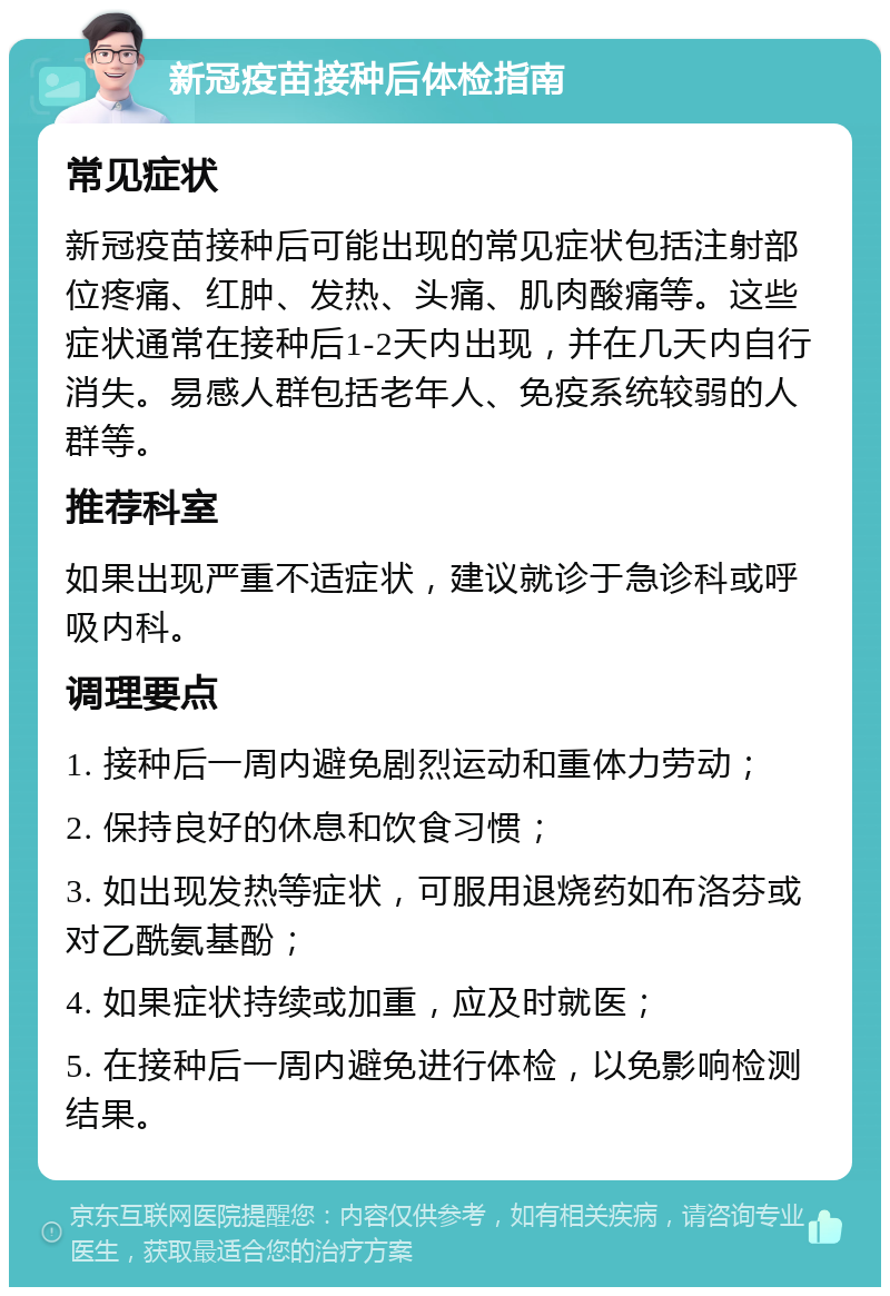 新冠疫苗接种后体检指南 常见症状 新冠疫苗接种后可能出现的常见症状包括注射部位疼痛、红肿、发热、头痛、肌肉酸痛等。这些症状通常在接种后1-2天内出现，并在几天内自行消失。易感人群包括老年人、免疫系统较弱的人群等。 推荐科室 如果出现严重不适症状，建议就诊于急诊科或呼吸内科。 调理要点 1. 接种后一周内避免剧烈运动和重体力劳动； 2. 保持良好的休息和饮食习惯； 3. 如出现发热等症状，可服用退烧药如布洛芬或对乙酰氨基酚； 4. 如果症状持续或加重，应及时就医； 5. 在接种后一周内避免进行体检，以免影响检测结果。