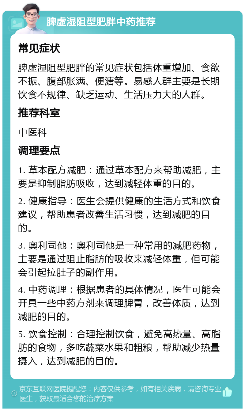 脾虚湿阻型肥胖中药推荐 常见症状 脾虚湿阻型肥胖的常见症状包括体重增加、食欲不振、腹部胀满、便溏等。易感人群主要是长期饮食不规律、缺乏运动、生活压力大的人群。 推荐科室 中医科 调理要点 1. 草本配方减肥：通过草本配方来帮助减肥，主要是抑制脂肪吸收，达到减轻体重的目的。 2. 健康指导：医生会提供健康的生活方式和饮食建议，帮助患者改善生活习惯，达到减肥的目的。 3. 奥利司他：奥利司他是一种常用的减肥药物，主要是通过阻止脂肪的吸收来减轻体重，但可能会引起拉肚子的副作用。 4. 中药调理：根据患者的具体情况，医生可能会开具一些中药方剂来调理脾胃，改善体质，达到减肥的目的。 5. 饮食控制：合理控制饮食，避免高热量、高脂肪的食物，多吃蔬菜水果和粗粮，帮助减少热量摄入，达到减肥的目的。