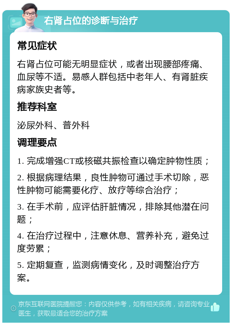 右肾占位的诊断与治疗 常见症状 右肾占位可能无明显症状，或者出现腰部疼痛、血尿等不适。易感人群包括中老年人、有肾脏疾病家族史者等。 推荐科室 泌尿外科、普外科 调理要点 1. 完成增强CT或核磁共振检查以确定肿物性质； 2. 根据病理结果，良性肿物可通过手术切除，恶性肿物可能需要化疗、放疗等综合治疗； 3. 在手术前，应评估肝脏情况，排除其他潜在问题； 4. 在治疗过程中，注意休息、营养补充，避免过度劳累； 5. 定期复查，监测病情变化，及时调整治疗方案。