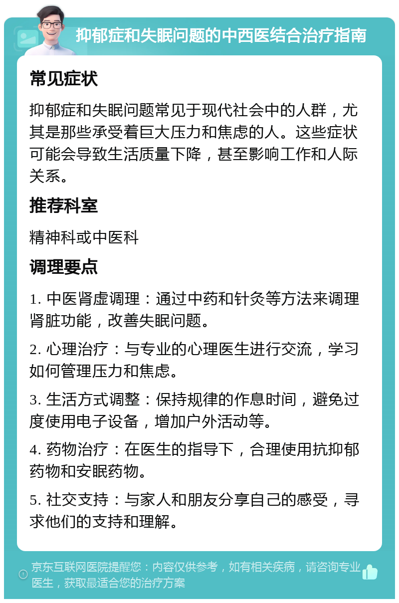 抑郁症和失眠问题的中西医结合治疗指南 常见症状 抑郁症和失眠问题常见于现代社会中的人群，尤其是那些承受着巨大压力和焦虑的人。这些症状可能会导致生活质量下降，甚至影响工作和人际关系。 推荐科室 精神科或中医科 调理要点 1. 中医肾虚调理：通过中药和针灸等方法来调理肾脏功能，改善失眠问题。 2. 心理治疗：与专业的心理医生进行交流，学习如何管理压力和焦虑。 3. 生活方式调整：保持规律的作息时间，避免过度使用电子设备，增加户外活动等。 4. 药物治疗：在医生的指导下，合理使用抗抑郁药物和安眠药物。 5. 社交支持：与家人和朋友分享自己的感受，寻求他们的支持和理解。