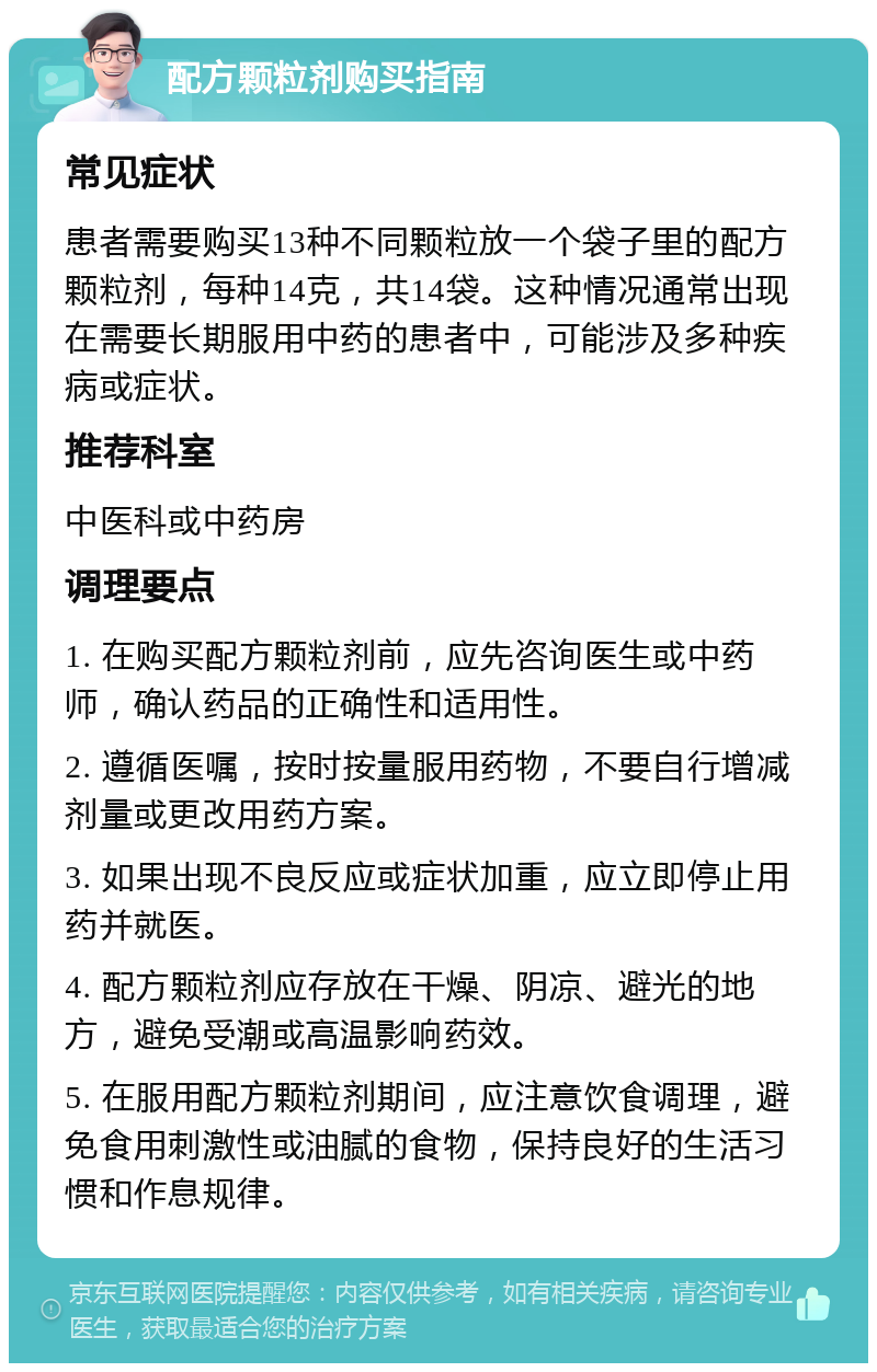 配方颗粒剂购买指南 常见症状 患者需要购买13种不同颗粒放一个袋子里的配方颗粒剂，每种14克，共14袋。这种情况通常出现在需要长期服用中药的患者中，可能涉及多种疾病或症状。 推荐科室 中医科或中药房 调理要点 1. 在购买配方颗粒剂前，应先咨询医生或中药师，确认药品的正确性和适用性。 2. 遵循医嘱，按时按量服用药物，不要自行增减剂量或更改用药方案。 3. 如果出现不良反应或症状加重，应立即停止用药并就医。 4. 配方颗粒剂应存放在干燥、阴凉、避光的地方，避免受潮或高温影响药效。 5. 在服用配方颗粒剂期间，应注意饮食调理，避免食用刺激性或油腻的食物，保持良好的生活习惯和作息规律。