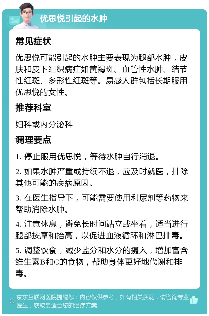 优思悦引起的水肿 常见症状 优思悦可能引起的水肿主要表现为腿部水肿，皮肤和皮下组织病症如黄褐斑、血管性水肿、结节性红斑、多形性红斑等。易感人群包括长期服用优思悦的女性。 推荐科室 妇科或内分泌科 调理要点 1. 停止服用优思悦，等待水肿自行消退。 2. 如果水肿严重或持续不退，应及时就医，排除其他可能的疾病原因。 3. 在医生指导下，可能需要使用利尿剂等药物来帮助消除水肿。 4. 注意休息，避免长时间站立或坐着，适当进行腿部按摩和抬高，以促进血液循环和淋巴排毒。 5. 调整饮食，减少盐分和水分的摄入，增加富含维生素B和C的食物，帮助身体更好地代谢和排毒。