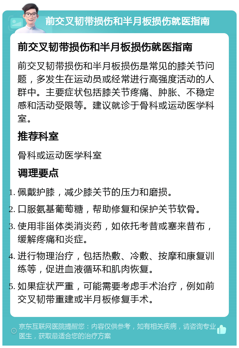 前交叉韧带损伤和半月板损伤就医指南 前交叉韧带损伤和半月板损伤就医指南 前交叉韧带损伤和半月板损伤是常见的膝关节问题，多发生在运动员或经常进行高强度活动的人群中。主要症状包括膝关节疼痛、肿胀、不稳定感和活动受限等。建议就诊于骨科或运动医学科室。 推荐科室 骨科或运动医学科室 调理要点 佩戴护膝，减少膝关节的压力和磨损。 口服氨基葡萄糖，帮助修复和保护关节软骨。 使用非甾体类消炎药，如依托考昔或塞来昔布，缓解疼痛和炎症。 进行物理治疗，包括热敷、冷敷、按摩和康复训练等，促进血液循环和肌肉恢复。 如果症状严重，可能需要考虑手术治疗，例如前交叉韧带重建或半月板修复手术。