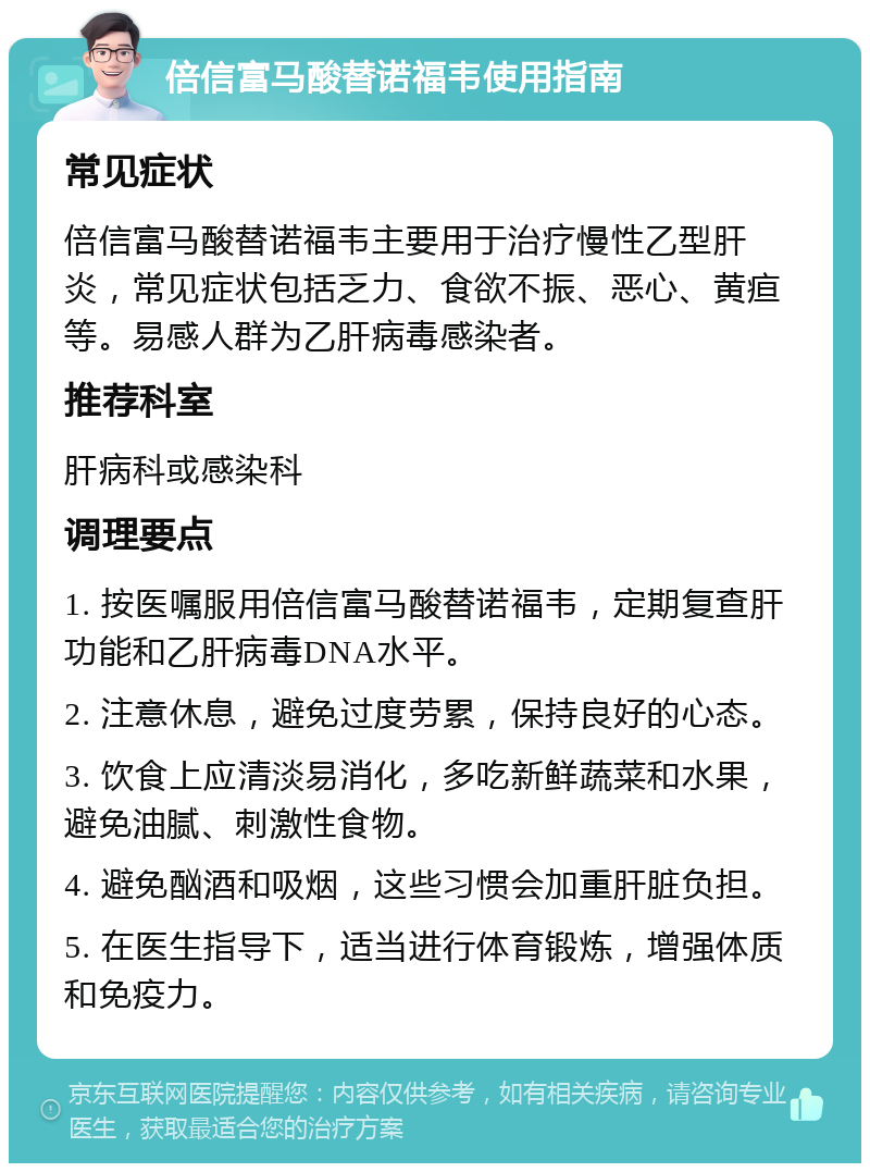 倍信富马酸替诺福韦使用指南 常见症状 倍信富马酸替诺福韦主要用于治疗慢性乙型肝炎，常见症状包括乏力、食欲不振、恶心、黄疸等。易感人群为乙肝病毒感染者。 推荐科室 肝病科或感染科 调理要点 1. 按医嘱服用倍信富马酸替诺福韦，定期复查肝功能和乙肝病毒DNA水平。 2. 注意休息，避免过度劳累，保持良好的心态。 3. 饮食上应清淡易消化，多吃新鲜蔬菜和水果，避免油腻、刺激性食物。 4. 避免酗酒和吸烟，这些习惯会加重肝脏负担。 5. 在医生指导下，适当进行体育锻炼，增强体质和免疫力。