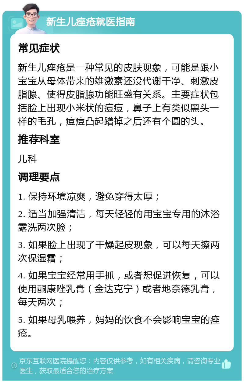 新生儿痤疮就医指南 常见症状 新生儿痤疮是一种常见的皮肤现象，可能是跟小宝宝从母体带来的雄激素还没代谢干净、刺激皮脂腺、使得皮脂腺功能旺盛有关系。主要症状包括脸上出现小米状的痘痘，鼻子上有类似黑头一样的毛孔，痘痘凸起蹭掉之后还有个圆的头。 推荐科室 儿科 调理要点 1. 保持环境凉爽，避免穿得太厚； 2. 适当加强清洁，每天轻轻的用宝宝专用的沐浴露洗两次脸； 3. 如果脸上出现了干燥起皮现象，可以每天擦两次保湿霜； 4. 如果宝宝经常用手抓，或者想促进恢复，可以使用酮康唑乳膏（金达克宁）或者地奈德乳膏，每天两次； 5. 如果母乳喂养，妈妈的饮食不会影响宝宝的痤疮。