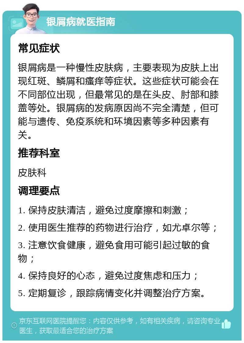 银屑病就医指南 常见症状 银屑病是一种慢性皮肤病，主要表现为皮肤上出现红斑、鳞屑和瘙痒等症状。这些症状可能会在不同部位出现，但最常见的是在头皮、肘部和膝盖等处。银屑病的发病原因尚不完全清楚，但可能与遗传、免疫系统和环境因素等多种因素有关。 推荐科室 皮肤科 调理要点 1. 保持皮肤清洁，避免过度摩擦和刺激； 2. 使用医生推荐的药物进行治疗，如尤卓尔等； 3. 注意饮食健康，避免食用可能引起过敏的食物； 4. 保持良好的心态，避免过度焦虑和压力； 5. 定期复诊，跟踪病情变化并调整治疗方案。