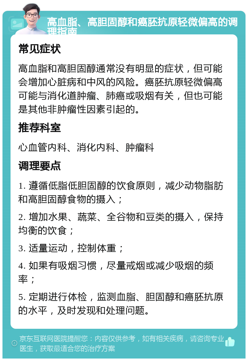 高血脂、高胆固醇和癌胚抗原轻微偏高的调理指南 常见症状 高血脂和高胆固醇通常没有明显的症状，但可能会增加心脏病和中风的风险。癌胚抗原轻微偏高可能与消化道肿瘤、肺癌或吸烟有关，但也可能是其他非肿瘤性因素引起的。 推荐科室 心血管内科、消化内科、肿瘤科 调理要点 1. 遵循低脂低胆固醇的饮食原则，减少动物脂肪和高胆固醇食物的摄入； 2. 增加水果、蔬菜、全谷物和豆类的摄入，保持均衡的饮食； 3. 适量运动，控制体重； 4. 如果有吸烟习惯，尽量戒烟或减少吸烟的频率； 5. 定期进行体检，监测血脂、胆固醇和癌胚抗原的水平，及时发现和处理问题。