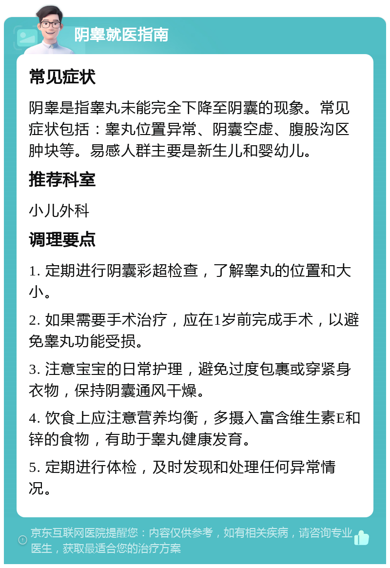 阴睾就医指南 常见症状 阴睾是指睾丸未能完全下降至阴囊的现象。常见症状包括：睾丸位置异常、阴囊空虚、腹股沟区肿块等。易感人群主要是新生儿和婴幼儿。 推荐科室 小儿外科 调理要点 1. 定期进行阴囊彩超检查，了解睾丸的位置和大小。 2. 如果需要手术治疗，应在1岁前完成手术，以避免睾丸功能受损。 3. 注意宝宝的日常护理，避免过度包裹或穿紧身衣物，保持阴囊通风干燥。 4. 饮食上应注意营养均衡，多摄入富含维生素E和锌的食物，有助于睾丸健康发育。 5. 定期进行体检，及时发现和处理任何异常情况。