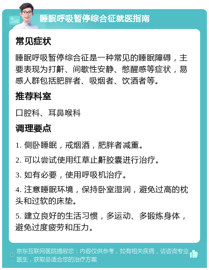 睡眠呼吸暂停综合征就医指南 常见症状 睡眠呼吸暂停综合征是一种常见的睡眠障碍，主要表现为打鼾、间歇性安静、憋醒感等症状，易感人群包括肥胖者、吸烟者、饮酒者等。 推荐科室 口腔科、耳鼻喉科 调理要点 1. 侧卧睡眠，戒烟酒，肥胖者减重。 2. 可以尝试使用红草止鼾胶囊进行治疗。 3. 如有必要，使用呼吸机治疗。 4. 注意睡眠环境，保持卧室湿润，避免过高的枕头和过软的床垫。 5. 建立良好的生活习惯，多运动、多锻炼身体，避免过度疲劳和压力。