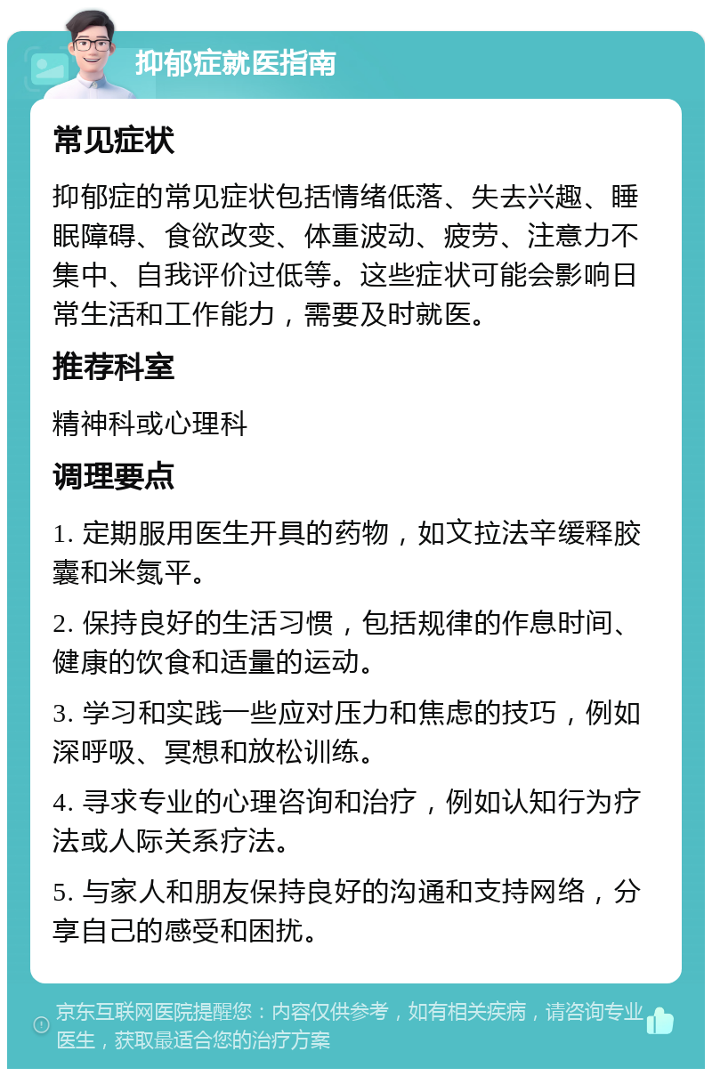 抑郁症就医指南 常见症状 抑郁症的常见症状包括情绪低落、失去兴趣、睡眠障碍、食欲改变、体重波动、疲劳、注意力不集中、自我评价过低等。这些症状可能会影响日常生活和工作能力，需要及时就医。 推荐科室 精神科或心理科 调理要点 1. 定期服用医生开具的药物，如文拉法辛缓释胶囊和米氮平。 2. 保持良好的生活习惯，包括规律的作息时间、健康的饮食和适量的运动。 3. 学习和实践一些应对压力和焦虑的技巧，例如深呼吸、冥想和放松训练。 4. 寻求专业的心理咨询和治疗，例如认知行为疗法或人际关系疗法。 5. 与家人和朋友保持良好的沟通和支持网络，分享自己的感受和困扰。