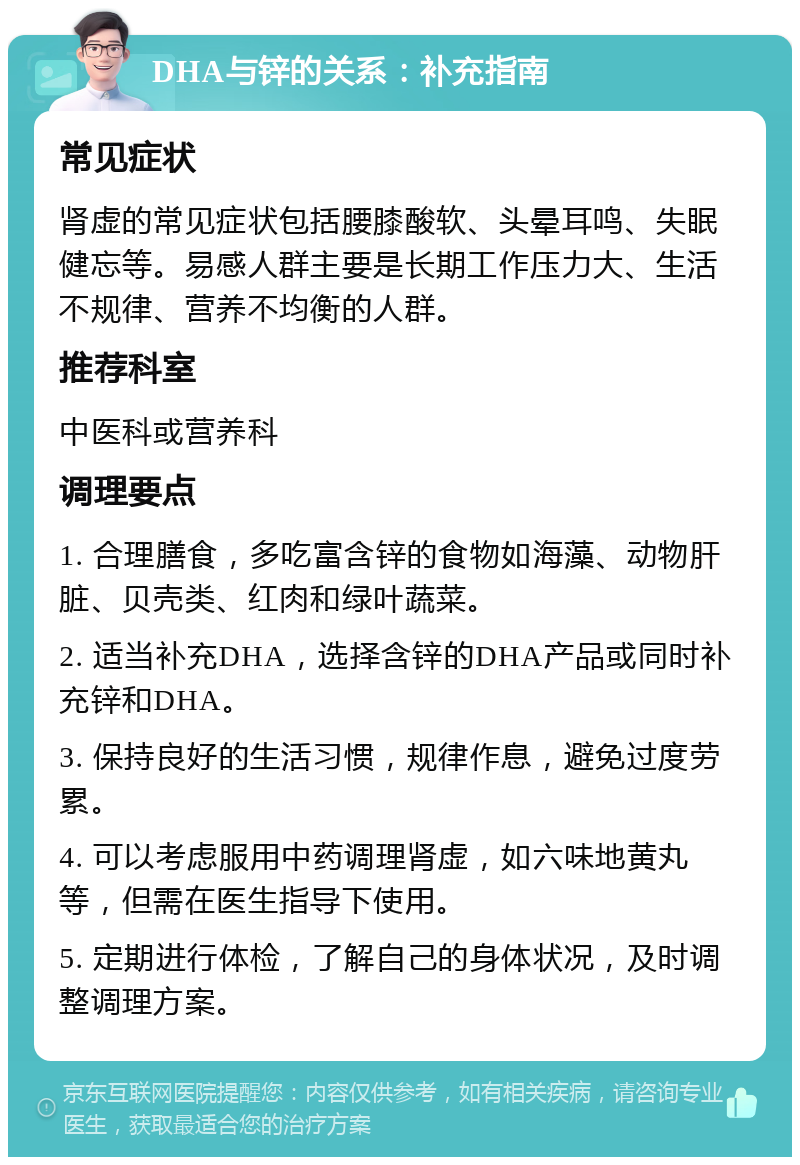 DHA与锌的关系：补充指南 常见症状 肾虚的常见症状包括腰膝酸软、头晕耳鸣、失眠健忘等。易感人群主要是长期工作压力大、生活不规律、营养不均衡的人群。 推荐科室 中医科或营养科 调理要点 1. 合理膳食，多吃富含锌的食物如海藻、动物肝脏、贝壳类、红肉和绿叶蔬菜。 2. 适当补充DHA，选择含锌的DHA产品或同时补充锌和DHA。 3. 保持良好的生活习惯，规律作息，避免过度劳累。 4. 可以考虑服用中药调理肾虚，如六味地黄丸等，但需在医生指导下使用。 5. 定期进行体检，了解自己的身体状况，及时调整调理方案。