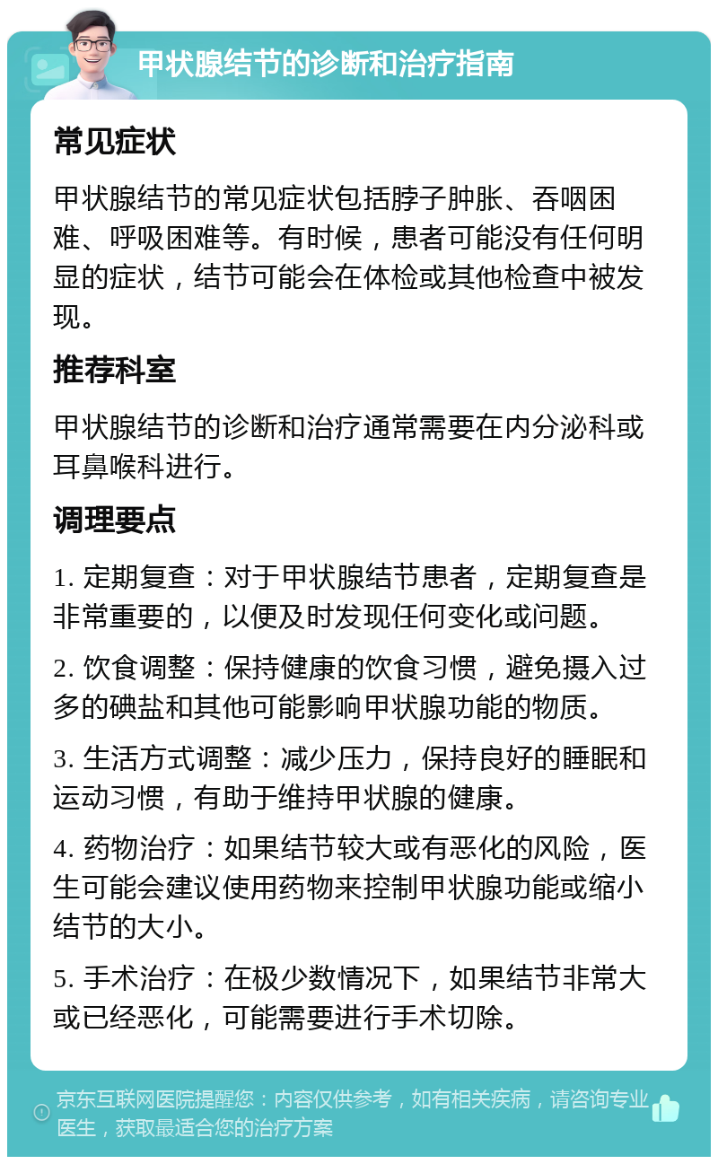 甲状腺结节的诊断和治疗指南 常见症状 甲状腺结节的常见症状包括脖子肿胀、吞咽困难、呼吸困难等。有时候，患者可能没有任何明显的症状，结节可能会在体检或其他检查中被发现。 推荐科室 甲状腺结节的诊断和治疗通常需要在内分泌科或耳鼻喉科进行。 调理要点 1. 定期复查：对于甲状腺结节患者，定期复查是非常重要的，以便及时发现任何变化或问题。 2. 饮食调整：保持健康的饮食习惯，避免摄入过多的碘盐和其他可能影响甲状腺功能的物质。 3. 生活方式调整：减少压力，保持良好的睡眠和运动习惯，有助于维持甲状腺的健康。 4. 药物治疗：如果结节较大或有恶化的风险，医生可能会建议使用药物来控制甲状腺功能或缩小结节的大小。 5. 手术治疗：在极少数情况下，如果结节非常大或已经恶化，可能需要进行手术切除。