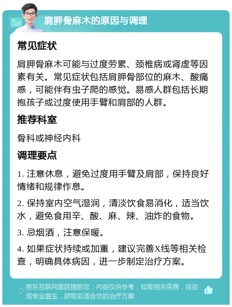 肩胛骨麻木的原因与调理 常见症状 肩胛骨麻木可能与过度劳累、颈椎病或肾虚等因素有关。常见症状包括肩胛骨部位的麻木、酸痛感，可能伴有虫子爬的感觉。易感人群包括长期抱孩子或过度使用手臂和肩部的人群。 推荐科室 骨科或神经内科 调理要点 1. 注意休息，避免过度用手臂及肩部，保持良好情绪和规律作息。 2. 保持室内空气湿润，清淡饮食易消化，适当饮水，避免食用辛、酸、麻、辣、油炸的食物。 3. 忌烟酒，注意保暖。 4. 如果症状持续或加重，建议完善X线等相关检查，明确具体病因，进一步制定治疗方案。