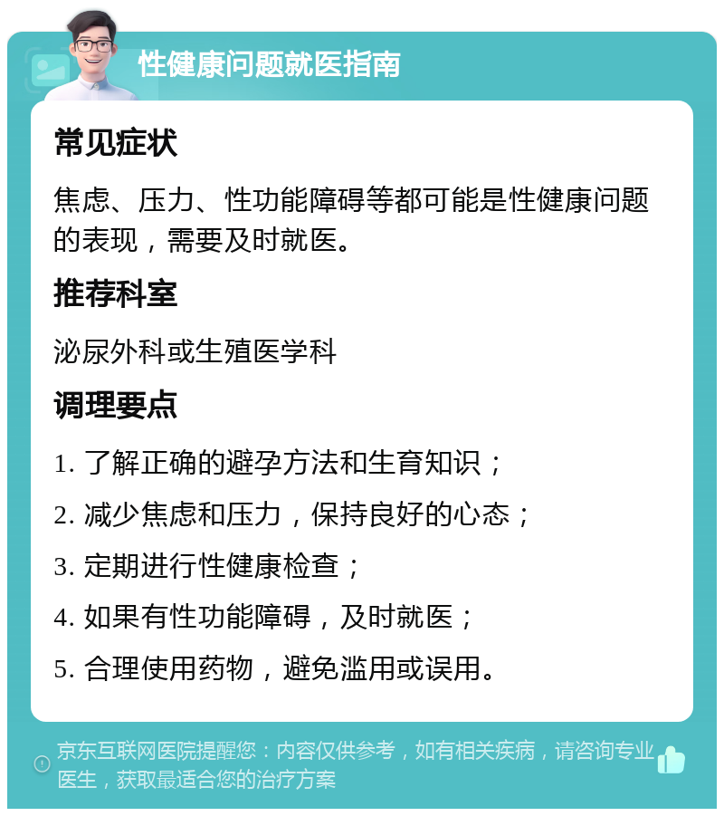 性健康问题就医指南 常见症状 焦虑、压力、性功能障碍等都可能是性健康问题的表现，需要及时就医。 推荐科室 泌尿外科或生殖医学科 调理要点 1. 了解正确的避孕方法和生育知识； 2. 减少焦虑和压力，保持良好的心态； 3. 定期进行性健康检查； 4. 如果有性功能障碍，及时就医； 5. 合理使用药物，避免滥用或误用。