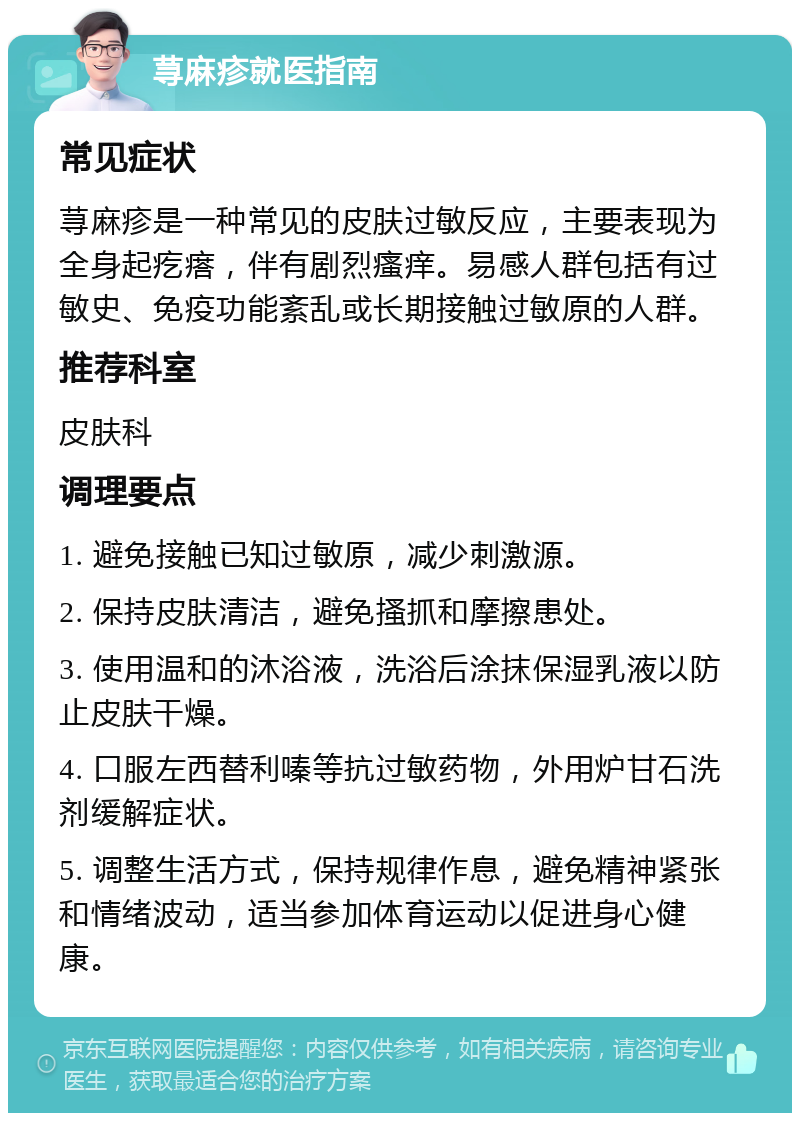 荨麻疹就医指南 常见症状 荨麻疹是一种常见的皮肤过敏反应，主要表现为全身起疙瘩，伴有剧烈瘙痒。易感人群包括有过敏史、免疫功能紊乱或长期接触过敏原的人群。 推荐科室 皮肤科 调理要点 1. 避免接触已知过敏原，减少刺激源。 2. 保持皮肤清洁，避免搔抓和摩擦患处。 3. 使用温和的沐浴液，洗浴后涂抹保湿乳液以防止皮肤干燥。 4. 口服左西替利嗪等抗过敏药物，外用炉甘石洗剂缓解症状。 5. 调整生活方式，保持规律作息，避免精神紧张和情绪波动，适当参加体育运动以促进身心健康。