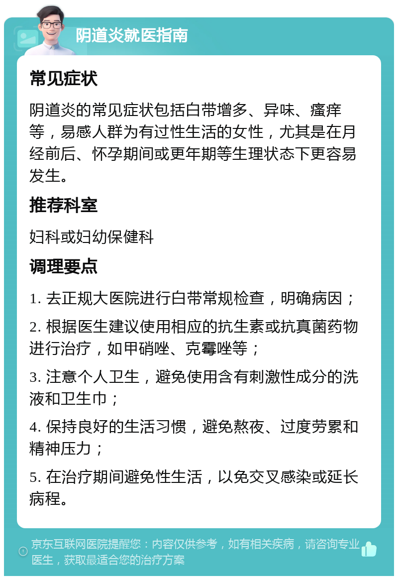 阴道炎就医指南 常见症状 阴道炎的常见症状包括白带增多、异味、瘙痒等，易感人群为有过性生活的女性，尤其是在月经前后、怀孕期间或更年期等生理状态下更容易发生。 推荐科室 妇科或妇幼保健科 调理要点 1. 去正规大医院进行白带常规检查，明确病因； 2. 根据医生建议使用相应的抗生素或抗真菌药物进行治疗，如甲硝唑、克霉唑等； 3. 注意个人卫生，避免使用含有刺激性成分的洗液和卫生巾； 4. 保持良好的生活习惯，避免熬夜、过度劳累和精神压力； 5. 在治疗期间避免性生活，以免交叉感染或延长病程。