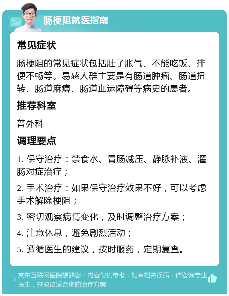 肠梗阻就医指南 常见症状 肠梗阻的常见症状包括肚子胀气、不能吃饭、排便不畅等。易感人群主要是有肠道肿瘤、肠道扭转、肠道麻痹、肠道血运障碍等病史的患者。 推荐科室 普外科 调理要点 1. 保守治疗：禁食水、胃肠减压、静脉补液、灌肠对症治疗； 2. 手术治疗：如果保守治疗效果不好，可以考虑手术解除梗阻； 3. 密切观察病情变化，及时调整治疗方案； 4. 注意休息，避免剧烈活动； 5. 遵循医生的建议，按时服药，定期复查。